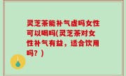 灵芝茶能补气虚吗女性可以喝吗(灵芝茶对女性补气有益，适合饮用吗？)