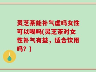 灵芝茶能补气虚吗女性可以喝吗(灵芝茶对女性补气有益，适合饮用吗？)