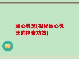 幽心灵芝(探秘幽心灵芝的神奇功效)