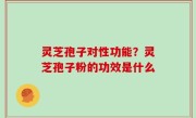 灵芝孢子对性功能？灵芝孢子粉的功效是什么