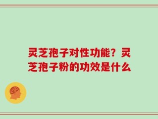 灵芝孢子对性功能？灵芝孢子粉的功效是什么