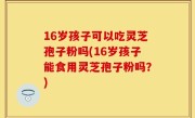 16岁孩子可以吃灵芝孢子粉吗(16岁孩子能食用灵芝孢子粉吗？)