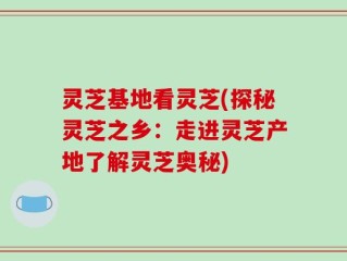 灵芝基地看灵芝(探秘灵芝之乡：走进灵芝产地了解灵芝奥秘)