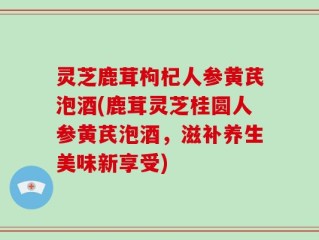 灵芝鹿茸枸杞人参黄芪泡酒(鹿茸灵芝桂圆人参黄芪泡酒，滋补养生美味新享受)