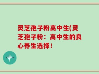 灵芝孢子粉高中生(灵芝孢子粉：高中生的良心养生选择！