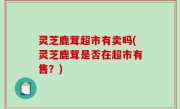灵芝鹿茸超市有卖吗(灵芝鹿茸是否在超市有售？)