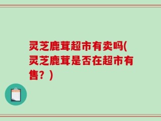 灵芝鹿茸超市有卖吗(灵芝鹿茸是否在超市有售？)