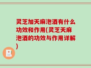 灵芝加天麻泡酒有什么功效和作用(灵芝天麻泡酒的功效与作用详解)