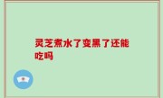 灵芝煮水了变黑了还能吃吗
