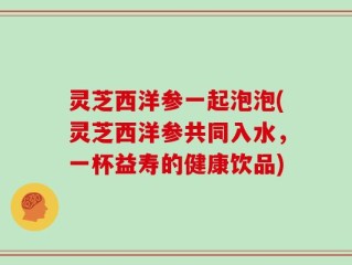 灵芝西洋参一起泡泡(灵芝西洋参共同入水，一杯益寿的健康饮品)