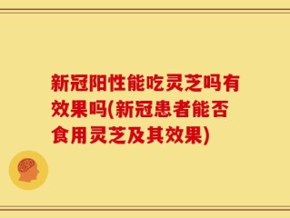 新冠阳性能吃灵芝吗有效果吗(新冠患者能否食用灵芝及其效果)