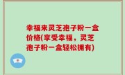 幸福来灵芝孢子粉一盒价格(享受幸福，灵芝孢子粉一盒轻松拥有)