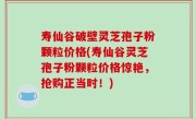 寿仙谷破壁灵芝孢子粉颗粒价格(寿仙谷灵芝孢子粉颗粒价格惊艳，抢购正当时！)
