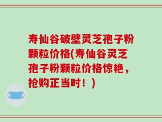 寿仙谷破壁灵芝孢子粉颗粒价格(寿仙谷灵芝孢子粉颗粒价格惊艳，抢购正当时！)