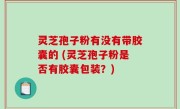 灵芝孢子粉有没有带胶囊的 (灵芝孢子粉是否有胶囊包装？)