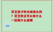 灵芝孢子粉兑蜂蜜比例？灵芝粉还可以参什么一起做什么面膜