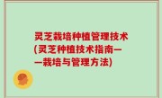 灵芝栽培种植管理技术(灵芝种植技术指南——栽培与管理方法)