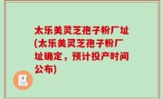 太乐美灵芝孢子粉厂址(太乐美灵芝孢子粉厂址确定，预计投产时间公布)