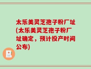 太乐美灵芝孢子粉厂址(太乐美灵芝孢子粉厂址确定，预计投产时间公布)