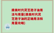 康美时代灵芝孢子油用法与用量(康美时代灵芝孢子油的正确用法和用量攻略)