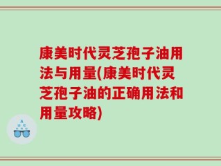 康美时代灵芝孢子油用法与用量(康美时代灵芝孢子油的正确用法和用量攻略)