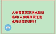 人参黄芪灵芝泡水能抗癌吗(人参黄芪灵芝泡水有抗癌作用吗？