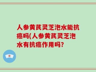 人参黄芪灵芝泡水能抗癌吗(人参黄芪灵芝泡水有抗癌作用吗？
