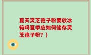 夏天灵芝孢子粉要放冰箱吗夏季应如何储存灵芝孢子粉？)