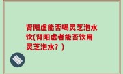 肾阳虚能否喝灵芝泡水饮(肾阳虚者能否饮用灵芝泡水？)