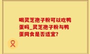 喝灵芝孢子粉可以吃鸭蛋吗_灵芝孢子粉与鸭蛋同食是否适宜？
