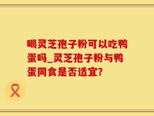 喝灵芝孢子粉可以吃鸭蛋吗_灵芝孢子粉与鸭蛋同食是否适宜？