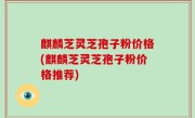 麒麟芝灵芝孢子粉价格(麒麟芝灵芝孢子粉价格推荐)