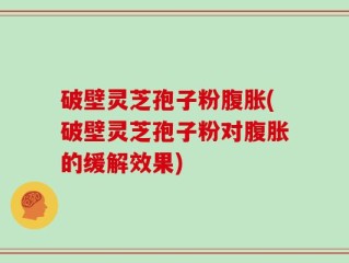 破壁灵芝孢子粉腹胀(破壁灵芝孢子粉对腹胀的缓解效果)