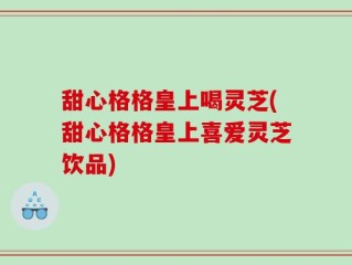 甜心格格皇上喝灵芝(甜心格格皇上喜爱灵芝饮品)
