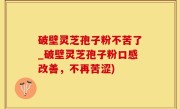 破壁灵芝孢子粉不苦了_破壁灵芝孢子粉口感改善，不再苦涩)