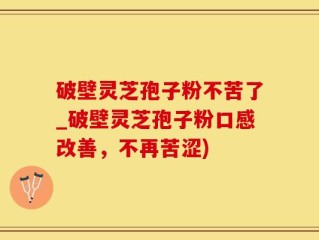 破壁灵芝孢子粉不苦了_破壁灵芝孢子粉口感改善，不再苦涩)