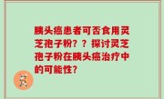 胰头癌患者可否食用灵芝孢子粉？？探讨灵芝孢子粉在胰头癌治疗中的可能性？