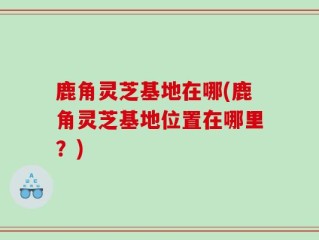 鹿角灵芝基地在哪(鹿角灵芝基地位置在哪里？)