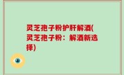 灵芝孢子粉护肝解酒(灵芝孢子粉：解酒新选择)