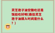 灵芝孢子油空腹吃还是饭后吃好呢(最佳灵芝孢子油摄入时间是什么？)