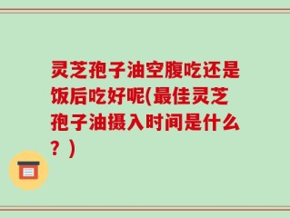 灵芝孢子油空腹吃还是饭后吃好呢(最佳灵芝孢子油摄入时间是什么？)