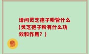 请问灵芝孢子粉管什么(灵芝孢子粉有什么功效和作用？)