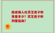 癌症病人吃灵芝孢子粉用量多少？灵芝孢子粉剂量指南？