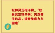 松林灵芝孢子粉_“松林灵芝孢子粉：天然养生珍品，提升免疫力与健康”
