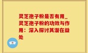 灵芝孢子粉是否有用_灵芝孢子粉的功效与作用：深入探讨其潜在益处