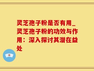 灵芝孢子粉是否有用_灵芝孢子粉的功效与作用：深入探讨其潜在益处