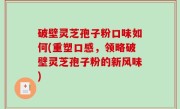 破壁灵芝孢子粉口味如何(重塑口感，领略破壁灵芝孢子粉的新风味)