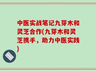 中医实战笔记九芽木和灵芝合作(九芽木和灵芝携手，助力中医实践)