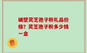 破壁灵芝孢子粉礼品价格？灵芝孢子粉多少钱一盒