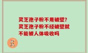 灵芝孢子粉不用破壁？灵芝孢子粉不经破壁就不能被人体吸收吗